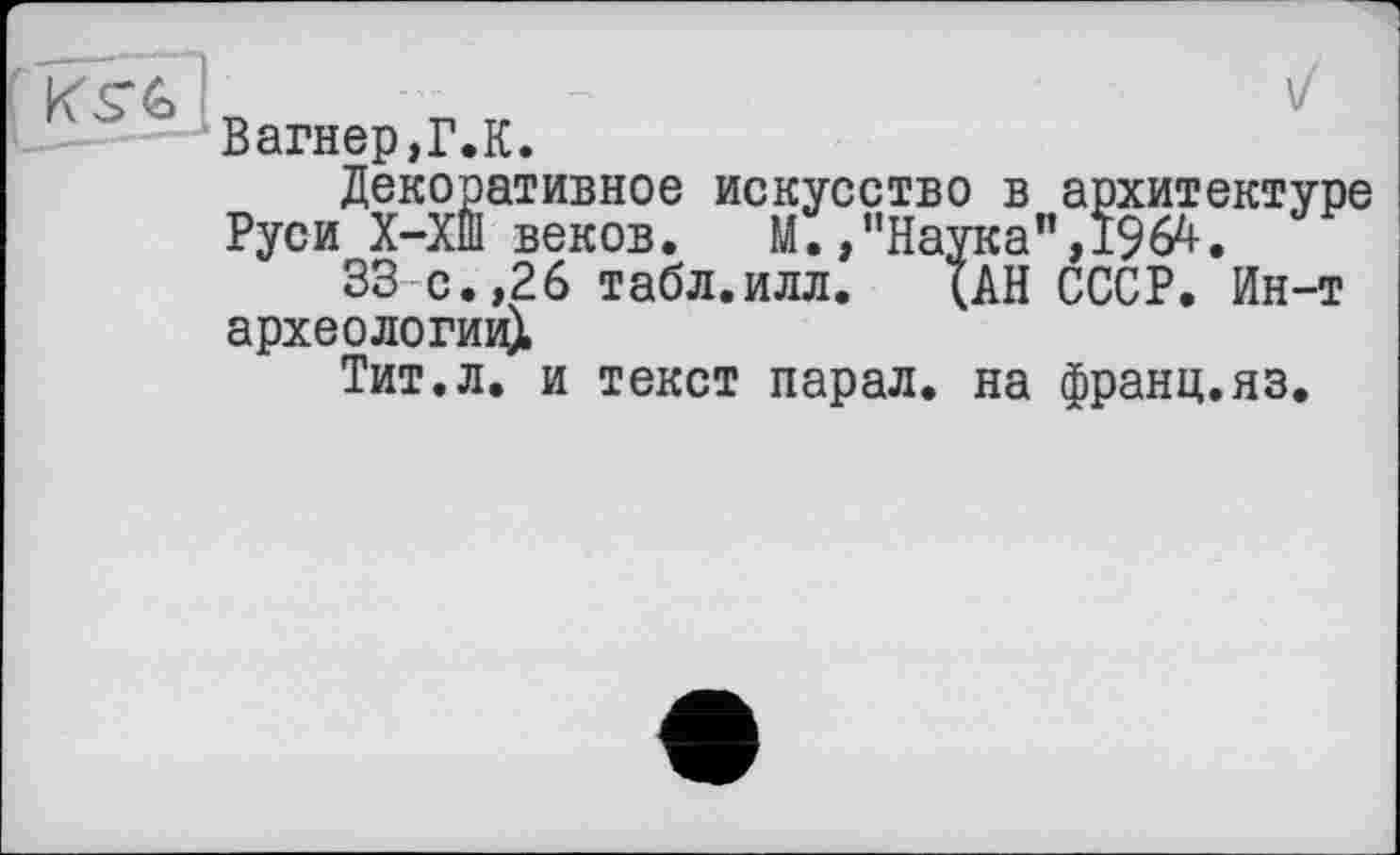 ﻿" Вагнер,Г.К.
Декоративное искусство в архитектуре Руси Х-ХШ веков. М./'Наука”, 1964.
33 с.,26 табл.илл. (АН СССР. Ин-т археологии^
Тит.л. и текст парал. на франц.яз.